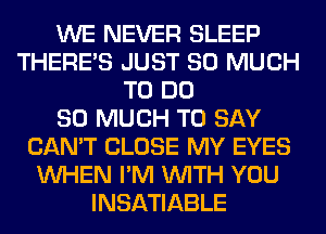 WE NEVER SLEEP
THERE'S JUST SO MUCH
TO DO
SO MUCH TO SAY
CAN'T CLOSE MY EYES
WHEN I'M WITH YOU
INSATIABLE