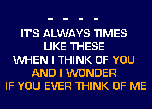 ITS ALWAYS TIMES
LIKE THESE
WHEN I THINK OF YOU
AND I WONDER
IF YOU EVER THINK OF ME