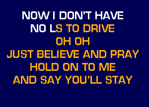 NOWI DON'T HAVE
NO LS TO DRIVE
0H 0H
JUST BELIEVE AND PRAY
HOLD ON TO ME
AND SAY YOU'LL STAY