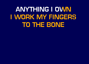 ANYTHING I OWN
I WORK MY FINGERS
TO THE BONE