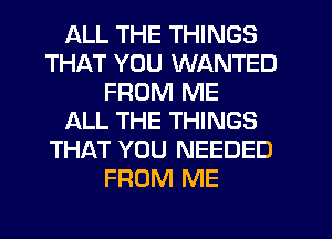 ALL THE THINGS
THAT YOU WANTED
FROM ME
ALL THE THINGS
THAT YOU NEEDED
FROM ME