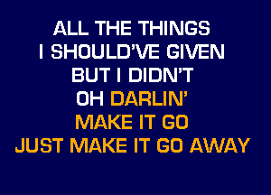 ALL THE THINGS
I SHOULD'VE GIVEN
BUT I DIDN'T
0H DARLIN'
MAKE IT GO
JUST MAKE IT GO AWAY