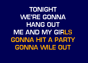 TONIGHT
WE'RE GONNA
HANG OUT
ME AND MY GIRLS
GONNA HIT A PARTY
GONNA VVILE OUT