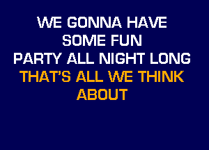 WE GONNA HAVE
SOME FUN
PARTY ALL NIGHT LONG
THAT'S ALL WE THINK
ABOUT