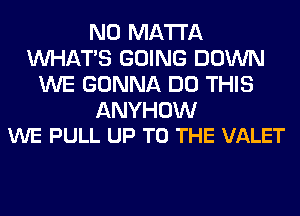 N0 MA'I'I'A
WHATS GOING DOWN
WE GONNA DO THIS

ANYHOW
WE PULL UP TO THE VALET