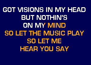 GOT VISIONS IN MY HEAD
BUT NOTHIN'S
ON MY MIND
SO LET THE MUSIC PLAY
SO LET ME
HEAR YOU SAY