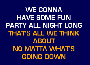 WE GONNA
HAVE SOME FUN
PARTY ALL NIGHT LONG
THAT'S ALL WE THINK
ABOUT
N0 MA'I'I'A WHATS
GOING DOWN