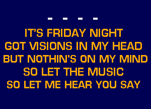 ITS FRIDAY NIGHT

GOT VISIONS IN MY HEAD
BUT NOTHIN'S ON MY MIND

SO LET THE MUSIC
50 LET ME HEAR YOU SAY