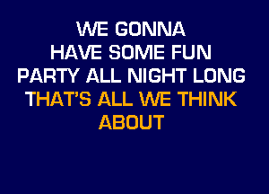 WE GONNA
HAVE SOME FUN
PARTY ALL NIGHT LONG
THAT'S ALL WE THINK
ABOUT