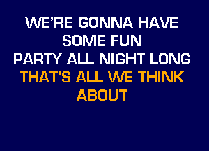 WERE GONNA HAVE
SOME FUN
PARTY ALL NIGHT LONG
THAT'S ALL WE THINK
ABOUT