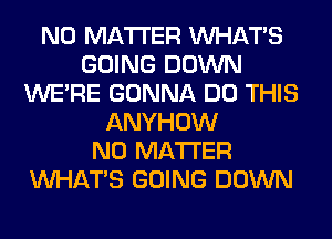 NO MATTER WHATS
GOING DOWN
WERE GONNA DO THIS
ANYHOW
NO MATTER
WHATS GOING DOWN