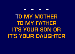 TO MY MOTHER
TO MY FATHER
IT'S YOUR SON 0R
IT'S YOUR DAUGHTER