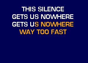 THIS SILENCE
GETS US NOWHERE
GETS US NOWHERE

WAY T00 FAST