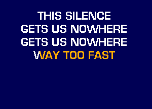 THIS SILENCE
GETS US NOWHERE
GETS US NOWHERE

WAY T00 FAST