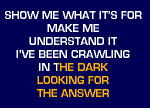 SHOW ME WHAT ITS FOR
MAKE ME
UNDERSTAND IT
I'VE BEEN CRAWLING
IN THE DARK
LOOKING FOR
THE ANSWER