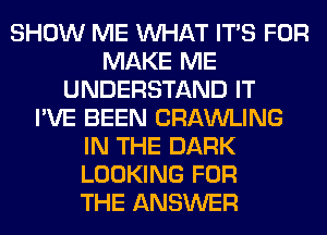 SHOW ME WHAT ITS FOR
MAKE ME
UNDERSTAND IT
I'VE BEEN CRAWLING
IN THE DARK
LOOKING FOR
THE ANSWER