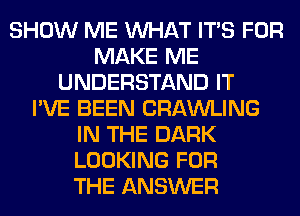 SHOW ME WHAT ITS FOR
MAKE ME
UNDERSTAND IT
I'VE BEEN CRAWLING
IN THE DARK
LOOKING FOR
THE ANSWER