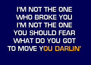 I'M NOT THE ONE
WHO BROKE YOU
I'M NOT THE ONE
YOU SHOULD FEAR
WHAT DO YOU GOT
TO MOVE YOU DARLIN'