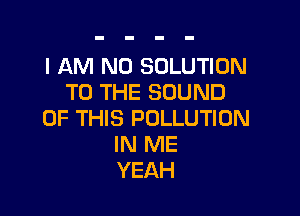 I AM NO SOLUTION
TO THE SOUND

OF THIS POLLUTION
IN ME
YEAH