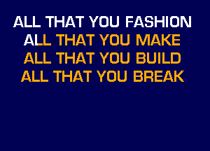 ALL THAT YOU FASHION
ALL THAT YOU MAKE
ALL THAT YOU BUILD
ALL THAT YOU BREAK