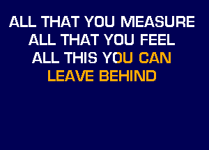 ALL THAT YOU MEASURE
ALL THAT YOU FEEL
ALL THIS YOU CAN

LEAVE BEHIND