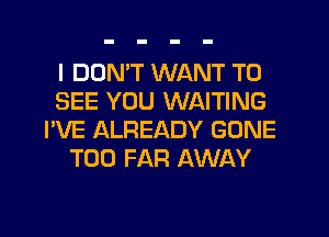 I DDNW WANT TO
SEE YOU WAITING
I'VE ALREADY GONE
T00 FAR AWAY