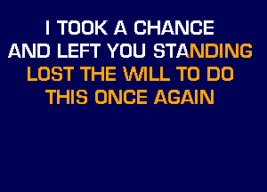 I TOOK A CHANGE
AND LEFT YOU STANDING
LOST THE WILL TO DO
THIS ONCE AGAIN