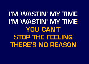 I'M WASTIN' MY TIME
I'M WASTIN' MY TIME
YOU CAN'T
STOP THE FEELING
THERE'S N0 REASON