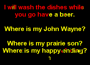 I wiil wash the dishes while
you go have a beer.

Where is my John Wayne?
Where is my prairie sona?

Wherecis my happye'ntiimg?
1