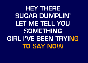 HEY THERE
SUGAR DUMPLIN'
LET ME TELL YOU

SOMETHING

GIRL I'VE BEEN TRYING
TO SAY NOW