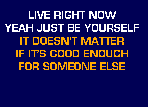 LIVE RIGHT NOW
YEAH JUST BE YOURSELF
IT DOESN'T MATTER
IF ITS GOOD ENOUGH
FOR SOMEONE ELSE