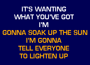 ITS WANTING
WHAT YOU'VE GOT
I'M
GONNA SOAK UP THE SUN
I'M GONNA
TELL EVERYONE
T0 LIGHTEN UP