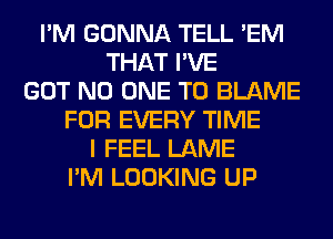 I'M GONNA TELL 'EM
THAT I'VE
GOT NO ONE TO BLAME
FOR EVERY TIME
I FEEL LAME
I'M LOOKING UP