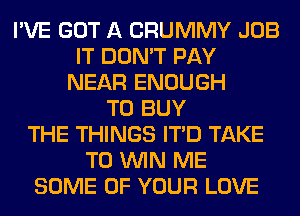 I'VE GOT A CRUMMY JOB
IT DON'T PAY
NEAR ENOUGH
TO BUY
THE THINGS ITD TAKE
TO WIN ME
SOME OF YOUR LOVE