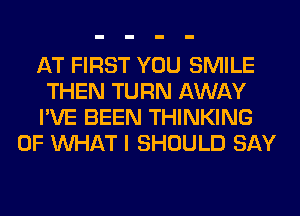 AT FIRST YOU SMILE

THEN TURN AWAY

I'VE BEEN THINKING
OF WHAT I SHOULD SAY