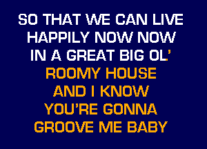 SO THAT WE CAN LIVE
HAPPILY NOW NOW
IN A GREAT BIG OL'

ROOMY HOUSE
AND I KNOW
YOU'RE GONNA
GROOVE ME BABY