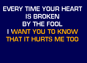 EVERY TIME YOUR HEART
IS BROKEN
BY THE FOOL
I WANT YOU TO KNOW
THAT IT HURTS ME TOO