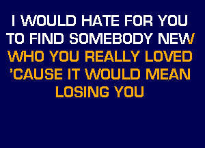 I WOULD HATE FOR YOU
TO FIND SOMEBODY NEW
WHO YOU REALLY LOVED
'CAUSE IT WOULD MEAN
LOSING YOU