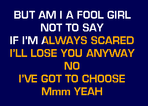 BUT AM I A FOOL GIRL
NOT TO SAY
IF I'M ALWAYS SCARED
I'LL LOSE YOU ANYWAY
N0
I'VE GOT TO CHOOSE
Mmm YEAH