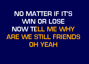 NO MATTER IF ITS
WIN 0R LOSE
NOW TELL ME WHY
ARE WE STILL FRIENDS
OH YEAH