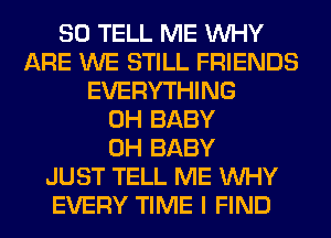 SO TELL ME WHY
ARE WE STILL FRIENDS
EVERYTHING
0H BABY
0H BABY
JUST TELL ME WHY
EVERY TIME I FIND