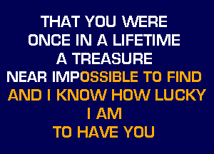 THAT YOU WERE
ONCE IN A LIFETIME

A TREASURE
NEAR IMPOSSIBLE TO FIND

AND I KNOW HOW LUCKY
I AM
TO HAVE YOU