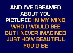 AND I'VE DREAMED
ABOUT YOU
PICTURED IN MY MIND
WHO I WOULD SEE
BUT I NEVER IMAGINED
JUST HOW BEAUTIFUL
YOU'D BE