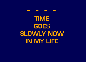 TIME
GOES

SLOWLY NOW
IN MY LIFE