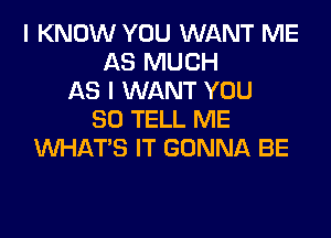 I KNOW YOU WANT ME
AS MUCH
AS I WANT YOU
SO TELL ME
WHATS IT GONNA BE