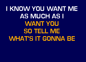 I KNOW YOU WANT ME
AS MUCH AS I
WANT YOU
SO TELL ME
WHATS IT GONNA BE