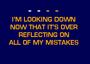 I'M LOOKING DOWN
NOW THAT ITS OVER
REFLECTING ON
ALL OF MY MISTAKES