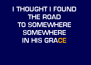 I THOUGHT I FOUND
THE ROAD
TO SOMEWHERE
SOMEWHERE
IN HIS GRACE