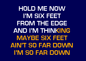 HOLD ME NOW
I'M SIX FEET
FROM THE EDGE
f-kND PM THINKING
MAYBE SIX FEET
AIMT SO FAR DOWN
PM SO FAR DOWN