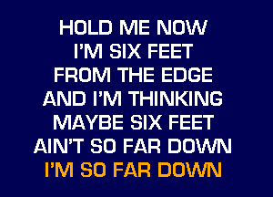 HOLD ME NOW
I'M SIX FEET
FROM THE EDGE
f-kND PM THINKING
MAYBE SIX FEET
AIMT SO FAR DOWN
PM SO FAR DOWN